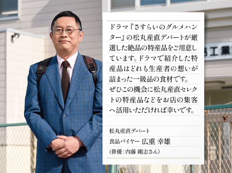 ドラマ『さすらいのグルメハンター』の松丸産直デパートが厳選した絶品の特産品をご用意しています。ドラマで紹介した特産品はどれも生産者の想いが詰まった一級品の食材です。ぜひこの機会に松丸産直セレクトの特産品などをお店の集客へ活用いただければ幸いです。 松丸産直デパート 食品バイヤー 広重幸雄（俳優：内藤剛志さん）