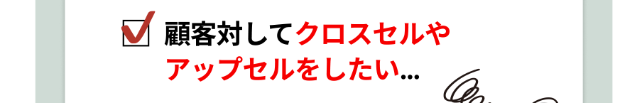 顧客対してクロスセルやアップセルをしたい…