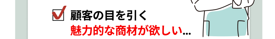 顧客の目を引く魅力的な商材が欲しい…