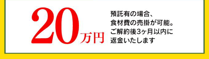 20万円 預託有の場合、食材費の売掛が可能。ご解約後3ヶ月以内に返金いたします